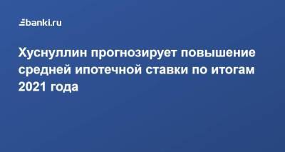 Марат Хуснуллин - Хуснуллин прогнозирует повышение средней ипотечной ставки по итогам 2021 года - smartmoney.one - Россия