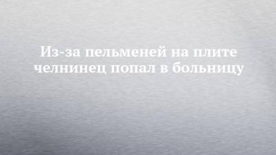 Из-за пельменей на плите челнинец попал в больницу - chelny-izvest.ru - Россия - Набережные Челны