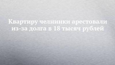 Квартиру челнинки арестовали из-за долга в 18 тысяч рублей - chelny-izvest.ru - Набережные Челны