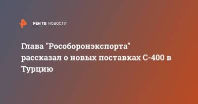 Александр Михеев - Глава "Рособоронэкспорта" рассказал о новых поставках С-400 в Турцию - ren.tv - Турция