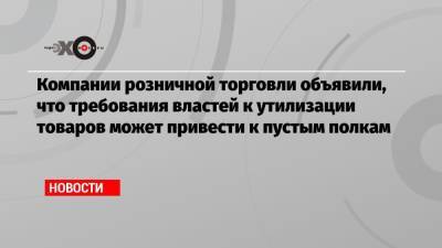 Компании розничной торговли объявили, что требования властей к утилизации товаров может привести к пустым полкам - echo.msk.ru