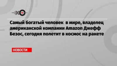 Джефф Безос - Ричард Брэнсон - Самый богатый человек в мире, владелец американской компании Amazon Джефф Безос, сегодня полетит в космос на ракете - echo.msk.ru - США