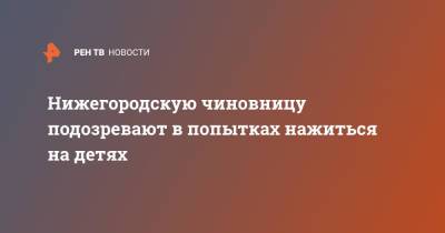 Нижегородскую чиновницу подозревают в попытках нажиться на детях - ren.tv - Нижегородская обл.
