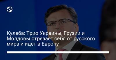 Дмитрий Кулеба - Кулеба: Трио Украины, Грузии и Молдовы отрезает себя от русского мира и идет в Европу - liga.net - Россия - Украина - Молдавия - Грузия