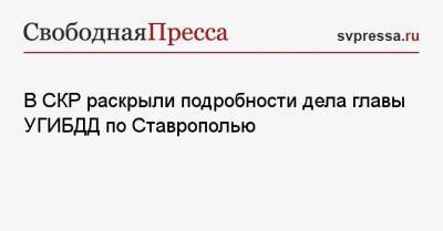 Алексей Сафонов - В СКР раскрыли подробности дела главы УГИБДД по Ставрополью - svpressa.ru - Ставрополье