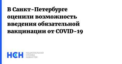 Александр Ситов - В Санкт-Петербурге оценили возможность введения обязательной вакцинации от COVID-19 - nsn.fm - Санкт-Петербург