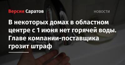 В некоторых домах в областном центре с 1 июня нет горячей воды. Главе компании-поставщика грозит штраф - nversia.ru - Россия - Саратовская обл.