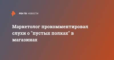 Маркетолог прокомментировал слухи о "пустых полках" в магазинах - ren.tv