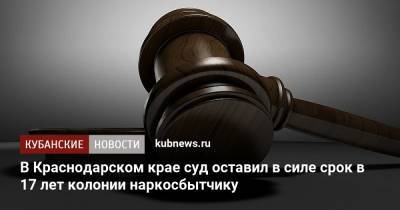 В Краснодарском крае суд оставил в силе срок в 17 лет колонии наркосбытчику - kubnews.ru - Россия - Краснодарский край - Краснодар