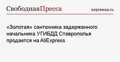 Алексей Сафонов - «Золотая» сантехника задержанного начальника УГИБДД Ставрополья продается на AliExpress - svpressa.ru - Китай - Ставрополье