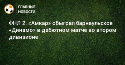 ФНЛ 2. «Амкар» обыграл барнаульское «Динамо» в дебютном матче во втором дивизионе - bombardir.ru - Россия - Тюмень - Пермь - Барнаул