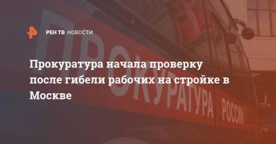 Прокуратура начала проверку после гибели рабочих на стройке в Москве - ren.tv - Москва
