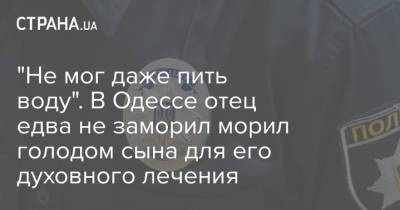 "Не мог даже пить воду". В Одессе отец едва не заморил морил голодом сына для его духовного лечения - strana.ua - Украина - Одесса