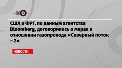 США и ФРГ, по данным агентства Bloomberg, договорились о мерах в отношении газопровода «Северный поток – 2» - echo.msk.ru - Москва - Россия - США - Украина - Киев - Вашингтон - Германия - Берлин