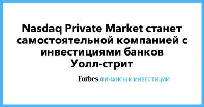 Nasdaq Private Market станет самостоятельной компанией с инвестициями банков Уолл-стрит - forbes.ru