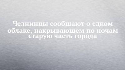 Челнинцы сообщают о едком облаке, накрывающем по ночам старую часть города - chelny-izvest.ru - Набережные Челны - Экология