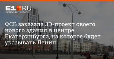 ФСБ заказала 3D-проект своего нового здания в центре Екатеринбурга, на которое будет указывать Ленин - e1.ru - Екатеринбург