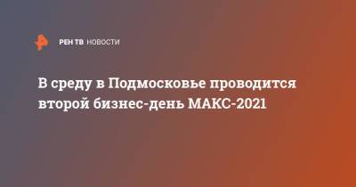 В среду в Подмосковье проводится второй бизнес-день МАКС-2021 - ren.tv - Московская обл.
