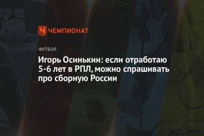 Игорь Осинькин - Игорь Осинькин: если отработаю 5-6 лет в РПЛ, можно спрашивать про сборную России - championat.com - Россия