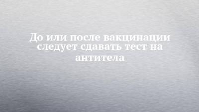 До или после вакцинации следует сдавать тест на антитела - chelny-izvest.ru
