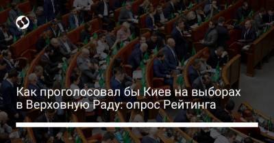 Как проголосовал бы Киев на выборах в Верховную Раду: опрос Рейтинга - liga.net - Украина - Киев