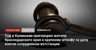 Суд в Калмыкии приговорил жителя Краснодарского края к крупному штрафу за дачу взяток сотрудникам ветстанции - kubnews.ru - Россия - Краснодарский край - респ. Калмыкия - Кубани