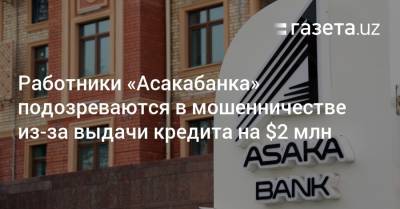 Работники «Асакабанка» подозреваются в мошенничестве из-за выдачи кредита на $2 млн - gazeta.uz - Узбекистан - Бухарская обл.
