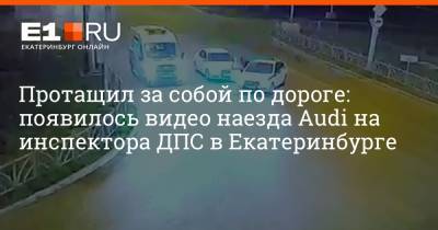 Протащил за собой по дороге: появилось видео наезда Audi на инспектора ДПС в Екатеринбурге - e1.ru - Екатеринбург