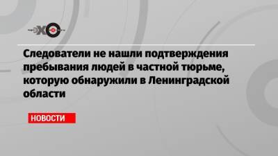 Следователи не нашли подтверждения пребывания людей в частной тюрьме, которую обнаружили в Ленинградской области - echo.msk.ru - Ленинградская обл. - р-н Всеволожский