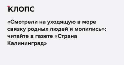 «Смотрели на уходящую в море связку родных людей и молились»: читайте в газете «Страна Калининград» - klops.ru - Калининград