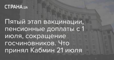 Денис Шмыгаль - Пятый этап вакцинации, пенсионные доплаты с 1 июля, сокращение госчиновников. Что принял Кабмин 21 июля - strana.ua - Украина