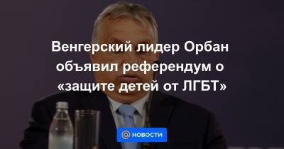 Виктор Орбан - Венгерский лидер Орбан объявил референдум о «защите детей от ЛГБТ» - news.mail.ru - Венгрия