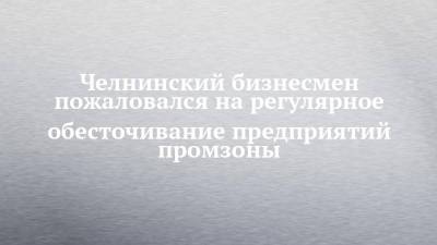 Челнинский бизнесмен пожаловался на регулярное обесточивание предприятий промзоны - chelny-izvest.ru - Набережные Челны