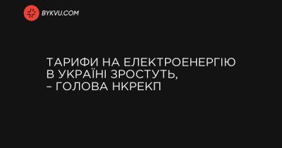Тарифи на електроенергію в Україні зростуть, – голова НКРЕКП - bykvu.com - Украина