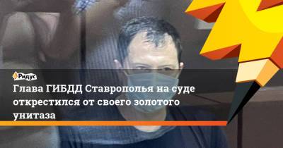 Алексей Сафонов - Глава ГИБДД Ставрополья на суде открестился от своего золотого унитаза - ridus.ru - Китай - Ставрополье