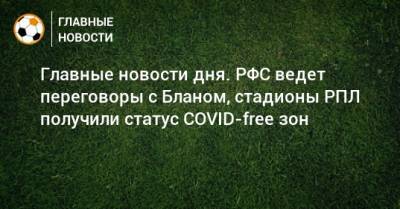 Главные новости дня. РФС ведет переговоры с Бланом, стадионы РПЛ получили статус COVID-free зон - bombardir.ru - Россия - Сочи - Краснодар - респ. Татарстан - Уфа - Нижний Новгород