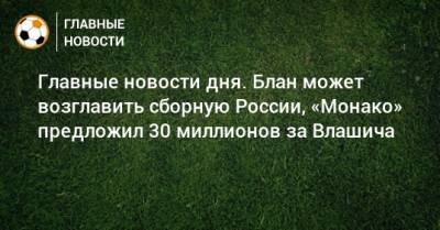 Главные новости дня. Блан может возглавить сборную России, «Монако» предложил 30 миллионов за Влашича - bombardir.ru - Россия - Сочи - Краснодар - респ. Татарстан - Уфа - Нижний Новгород - Монако