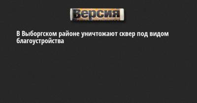 В Выборгском районе уничтожают сквер под видом благоустройства - neva.versia.ru - Санкт-Петербург - р-н Выборгский