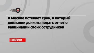 Сергей Собянин - В Москве истекает срок, в который компании должны подать отчет о вакцинации своих сотрудников - echo.msk.ru - Москва