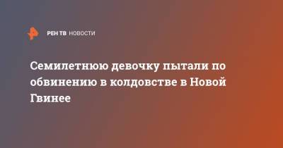 Семилетнюю девочку пытали по обвинению в колдовстве в Новой Гвинее - ren.tv - Гвинея - Папуа Новая Гвинея
