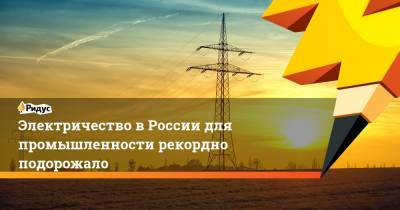 Электричество в России для промышленности рекордно подорожало - ridus.ru - Россия