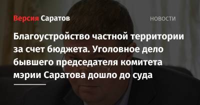 Благоустройство частной территории за счет бюджета. Уголовное дело бывшего председателя комитета мэрии Саратова дошло до суда - nversia.ru - Россия - Саратов