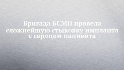 Бригада БСМП провела сложнейшую стыковку импланта с сердцем пациента - chelny-izvest.ru - Набережные Челны