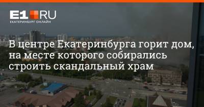 В центре Екатеринбурга горит дом, на месте которого собирались строить скандальный храм - e1.ru - Екатеринбург