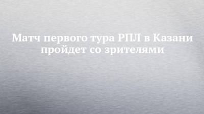Матч первого тура РПЛ в Казани пройдет со зрителями - chelny-izvest.ru - Москва - Казань