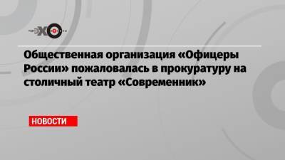 Общественная организация «Офицеры России» пожаловалась в прокуратуру на столичный театр «Современник» - echo.msk.ru - Россия
