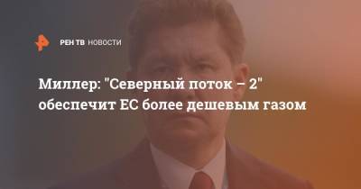Алексей Миллер - Миллер: "Северный поток - 2" обеспечит ЕС более дешевым газом - ren.tv - Украина