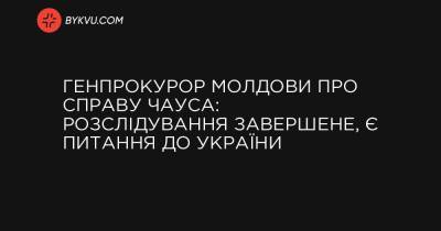 Генпрокурор Молдови про справу Чауса: Розслідування завершене, є питання до України - bykvu.com - Украина - Молдавия