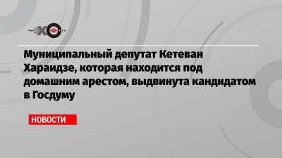 Кетеван Хараидзе - Муниципальный депутат Кетеван Хараидзе, которая находится под домашним арестом, выдвинута кандидатом в Госдуму - echo.msk.ru