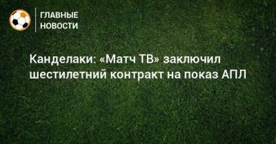 Тина Канделаки - Канделаки: «Матч ТВ» заключил шестилетний контракт на показ АПЛ - bombardir.ru - Россия - Англия